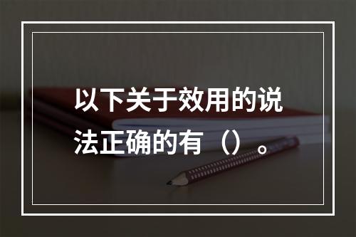 以下关于效用的说法正确的有（）。