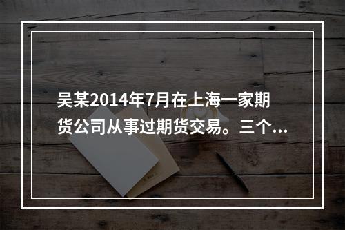 吴某2014年7月在上海一家期货公司从事过期货交易。三个月后