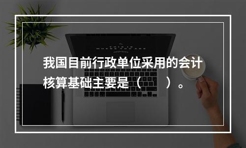 我国目前行政单位采用的会计核算基础主要是（　　）。