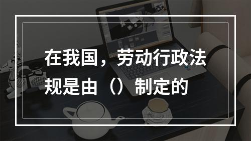 在我国，劳动行政法规是由（）制定的