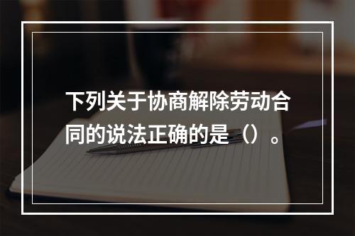 下列关于协商解除劳动合同的说法正确的是（）。