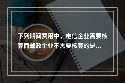 下列期间费用中，电信企业需要核算而邮政企业不需要核算的是（　