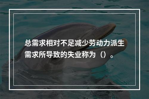 总需求相对不足减少劳动力派生需求所导致的失业称为（）。