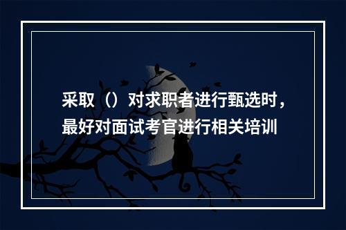 采取（）对求职者进行甄选时，最好对面试考官进行相关培训