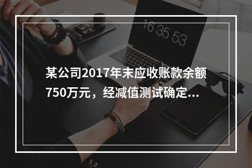 某公司2017年末应收账款余额750万元，经减值测试确定的坏