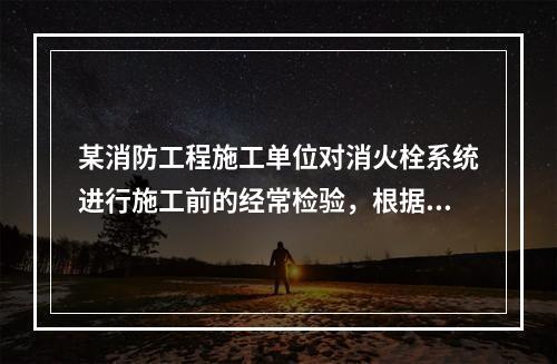 某消防工程施工单位对消火栓系统进行施工前的经常检验，根据现行