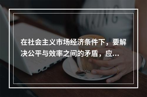 在社会主义市场经济条件下，要解决公平与效率之间的矛盾，应该（