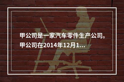 甲公司是一家汽车零件生产公司。甲公司在2014年12月1日与