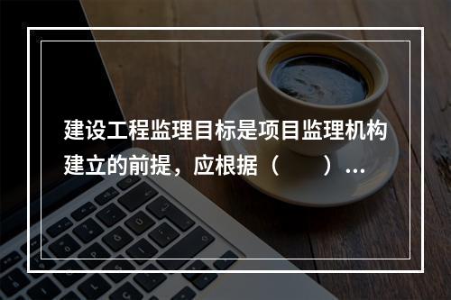 建设工程监理目标是项目监理机构建立的前提，应根据（　　）确定