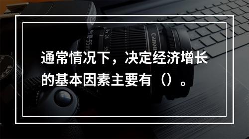 通常情况下，决定经济增长的基本因素主要有（）。