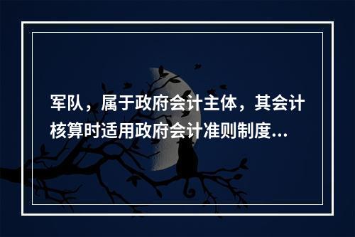 军队，属于政府会计主体，其会计核算时适用政府会计准则制度。（