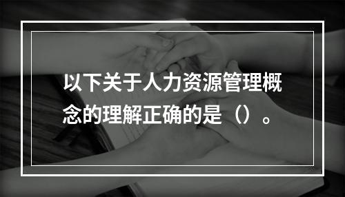 以下关于人力资源管理概念的理解正确的是（）。