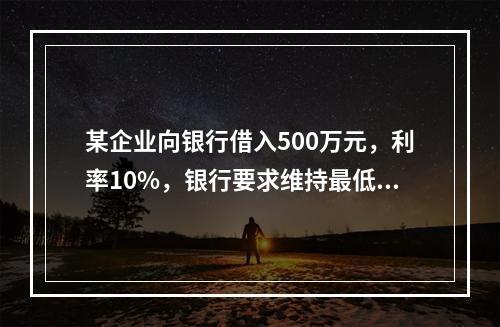 某企业向银行借入500万元，利率10%，银行要求维持最低50