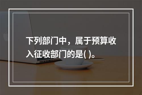 下列部门中，属于预算收入征收部门的是( )。