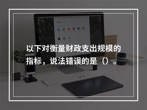 以下对衡量财政支出规模的指标，说法错误的是（）。