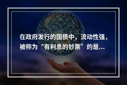 在政府发行的国债中，流动性强，被称为“有利息的钞票”的是（）