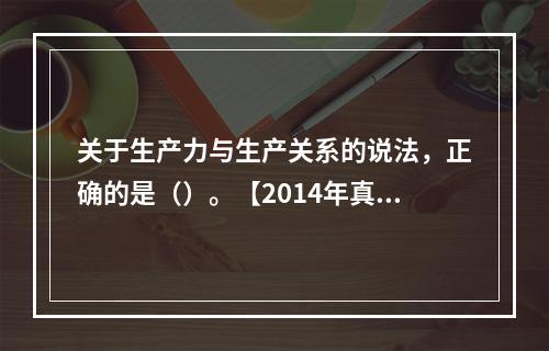 关于生产力与生产关系的说法，正确的是（）。【2014年真题】