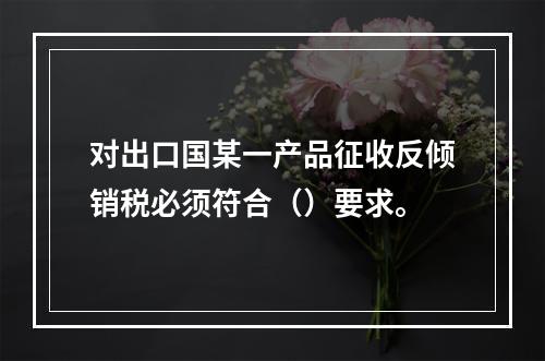 对出口国某一产品征收反倾销税必须符合（）要求。