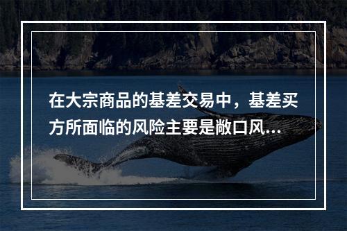 在大宗商品的基差交易中，基差买方所面临的风险主要是敞口风险，