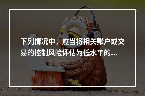 下列情况中，应当将相关账户或交易的控制风险评估为低水平的是（