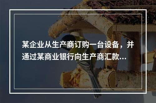 某企业从生产商订购一台设备，并通过某商业银行向生产商汇款50