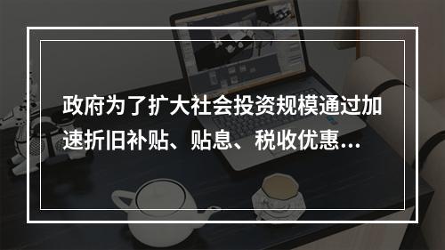 政府为了扩大社会投资规模通过加速折旧补贴、贴息、税收优惠等方