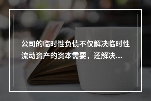 公司的临时性负债不仅解决临时性流动资产的资本需要，还解决部分