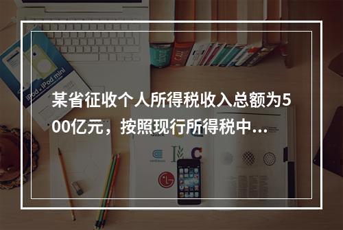 某省征收个人所得税收入总额为500亿元，按照现行所得税中央与