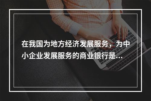 在我国为地方经济发展服务，为中小企业发展服务的商业银行是（）