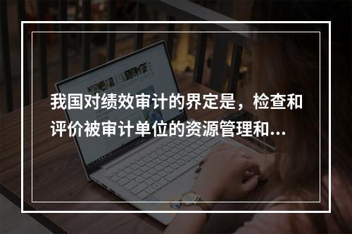 我国对绩效审计的界定是，检查和评价被审计单位的资源管理和使用