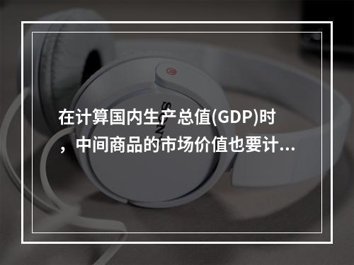 在计算国内生产总值(GDP)时，中间商品的市场价值也要计算在