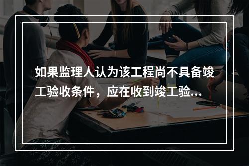 如果监理人认为该工程尚不具备竣工验收条件，应在收到竣工验收申