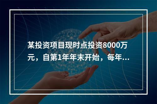 某投资项目现时点投资8000万元，自第1年年末开始，每年年末