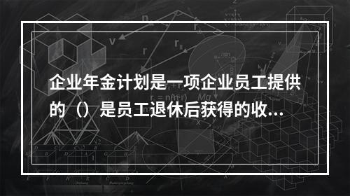 企业年金计划是一项企业员工提供的（）是员工退休后获得的收入。