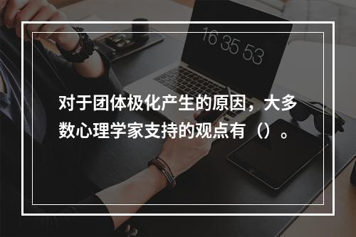 对于团体极化产生的原因，大多数心理学家支持的观点有（）。