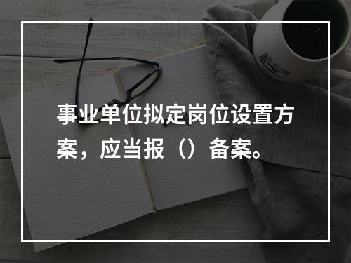 事业单位拟定岗位设置方案，应当报（）备案。