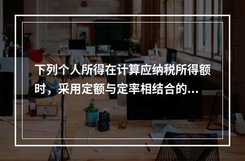 下列个人所得在计算应纳税所得额时，采用定额与定率相结合的办法