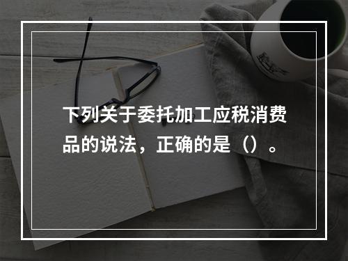 下列关于委托加工应税消费品的说法，正确的是（）。