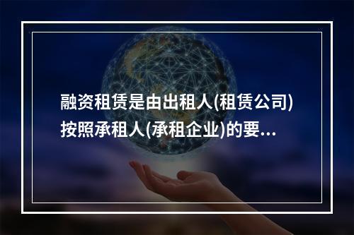 融资租赁是由出租人(租赁公司)按照承租人(承租企业)的要求融