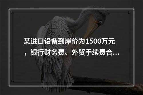 某进口设备到岸价为1500万元，银行财务费、外贸手续费合计为