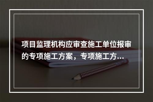 项目监理机构应审查施工单位报审的专项施工方案，专项施工方案审