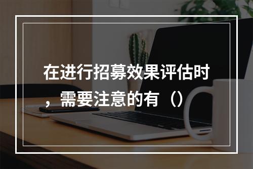 在进行招募效果评估时，需要注意的有（）