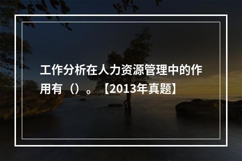 工作分析在人力资源管理中的作用有（）。【2013年真题】