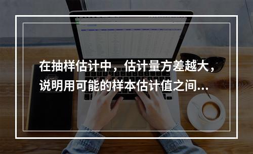 在抽样估计中，估计量方差越大，说明用可能的样本估计值之间的差