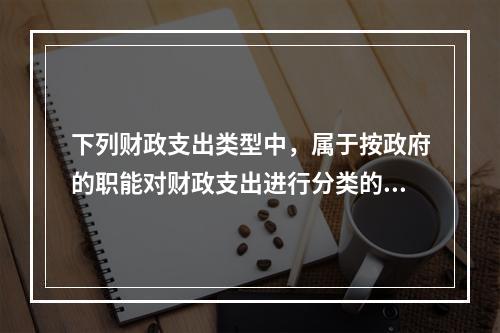 下列财政支出类型中，属于按政府的职能对财政支出进行分类的有（