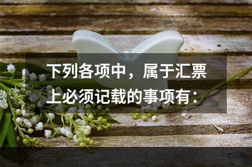 下列各项中，属于汇票上必须记载的事项有：