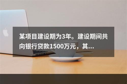 某项目建设期为3年。建设期间共向银行贷款1500万元，其中第