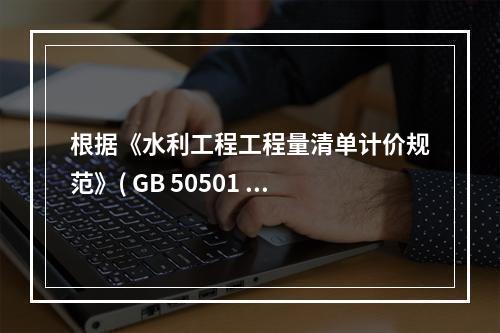 根据《水利工程工程量清单计价规范》( GB 50501 -2