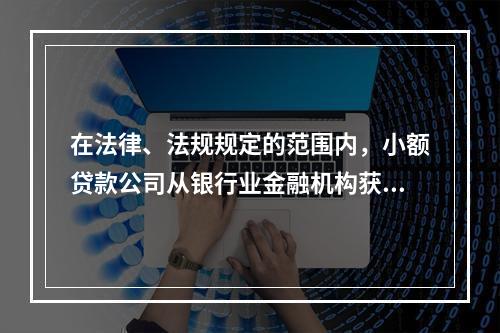 在法律、法规规定的范围内，小额贷款公司从银行业金融机构获得融