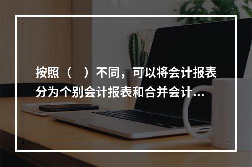 按照（　）不同，可以将会计报表分为个别会计报表和合并会计报表